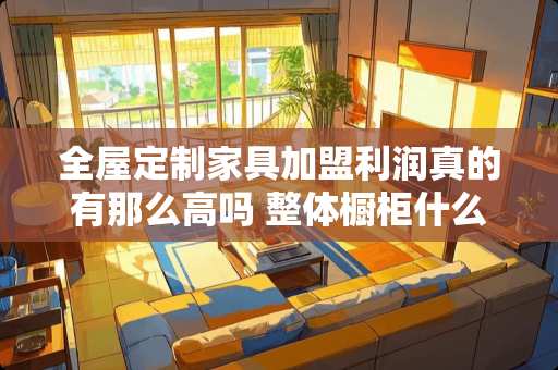 全屋定制家具加盟利润真的有那么高吗 整体橱柜什么品牌好?欧派、皮阿诺、司米哪个更好