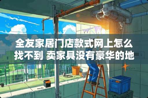 全友家居门店款式网上怎么找不到 卖家具没有豪华的地理位置怎么形容