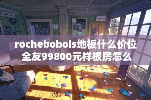 rochebobois地板什么价位 全友99800元样板房怎么样