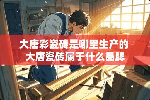 大唐彩瓷砖是哪里生产的 大唐瓷砖属于什么品牌