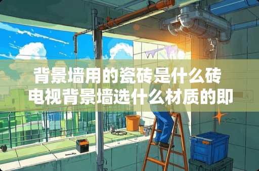 背景墙用的瓷砖是什么砖 电视背景墙选什么材质的即好看又划算，看完这些终于清楚了