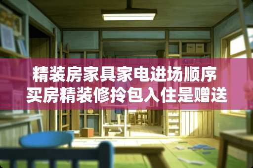 精装房家具家电进场顺序 买房精装修拎包入住是赠送家具家电吗