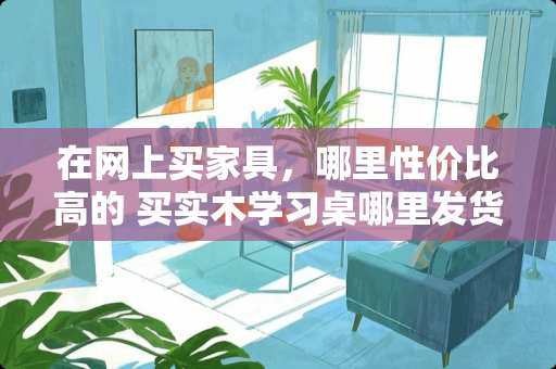 在网上买家具，哪里性价比高的 买实木学习桌哪里发货的好