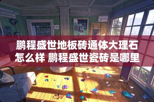 鹏程盛世地板砖通体大理石怎么样 鹏程盛世瓷砖是哪里生产的