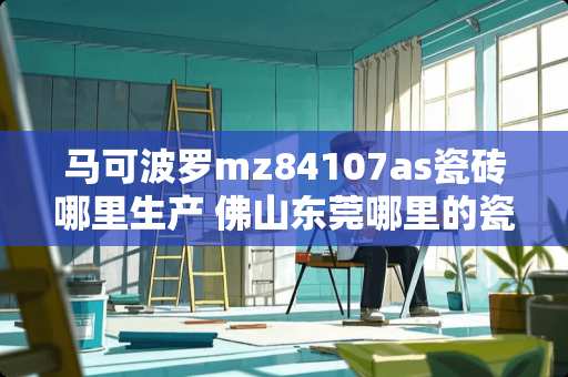 马可波罗mz84107as瓷砖哪里生产 佛山东莞哪里的瓷砖好