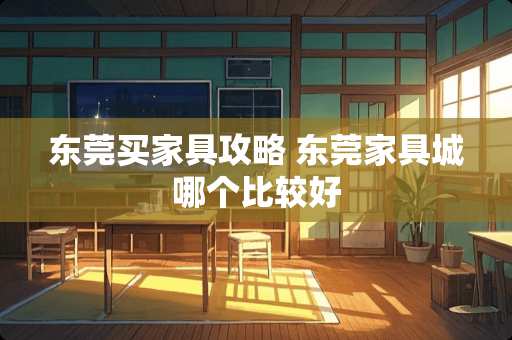 东莞买家具攻略 东莞家具城哪个比较好