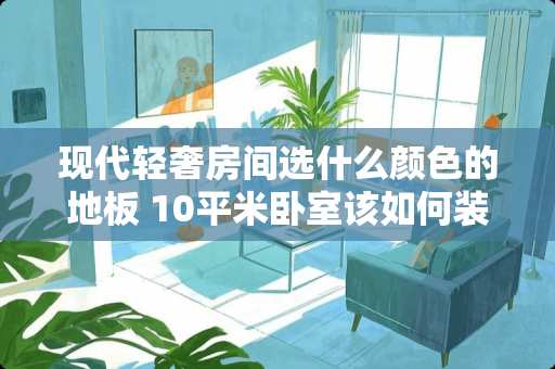 现代轻奢房间选什么颜色的地板 10平米卧室该如何装修