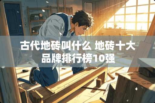 古代地砖叫什么 地砖十大品牌排行榜10强