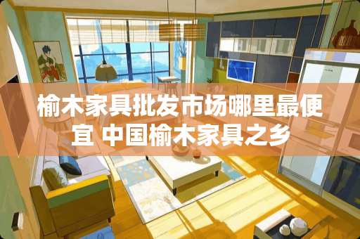 榆木家具批发市场哪里最便宜 中国榆木家具之乡