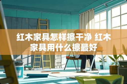 红木家具怎样擦干净 红木家具用什么擦最好