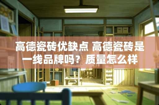 高德瓷砖优缺点 高德瓷砖是一线品牌吗？质量怎么样