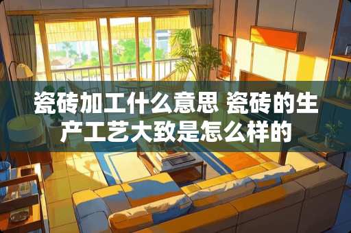 瓷砖加工什么意思 瓷砖的生产工艺大致是怎么样的