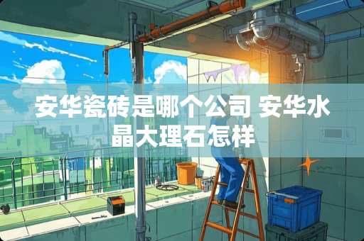 安华瓷砖是哪个公司 安华水晶大理石怎样