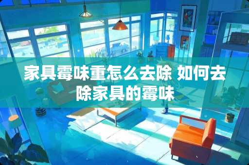 家具霉味重怎么去除 如何去除家具的霉味