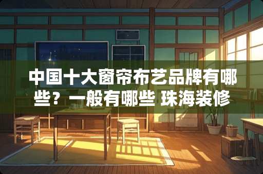 中国十大窗帘布艺品牌有哪些？一般有哪些 珠海装修卧室窗帘推荐