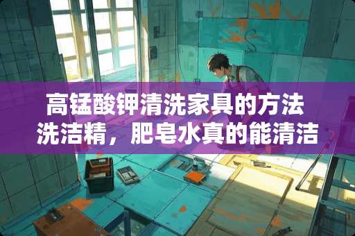 高锰酸钾清洗家具的方法 洗洁精，肥皂水真的能清洁家具吗