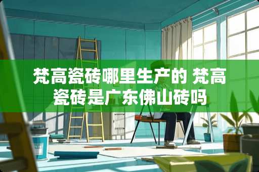 梵高瓷砖哪里生产的 梵高瓷砖是广东佛山砖吗