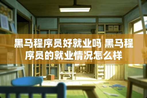 黑马程序员好就业吗 黑马程序员的就业情况怎么样 黑马程序员好就业吗 黑马程序员的就业情况怎么样