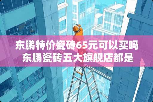 东鹏特价瓷砖65元可以买吗 东鹏瓷砖五大旗舰店都是在哪啊