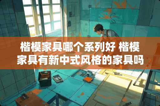 楷模家具哪个系列好 楷模家具有新中式风格的家具吗