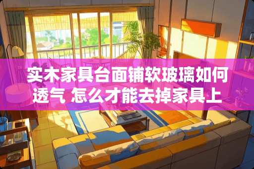 实木家具台面铺软玻璃如何透气 怎么才能去掉家具上的墨迹