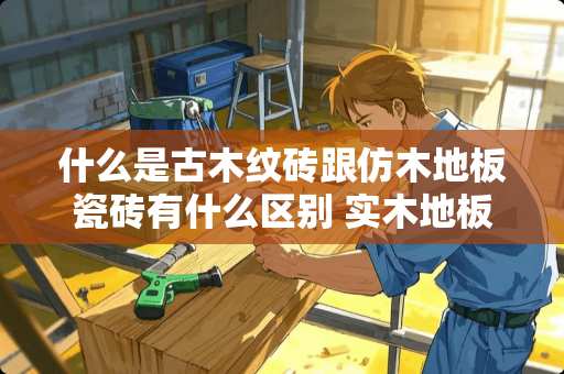 什么是古木纹砖跟仿木地板瓷砖有什么区别 实木地板和瓷砖衔接收边条怎么选