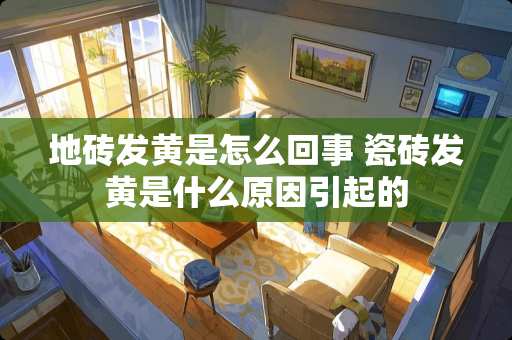 地砖发黄是怎么回事 瓷砖发黄是什么原因引起的