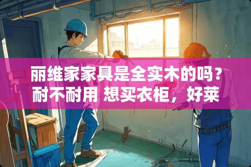 丽维家家具是全实木的吗？耐不耐用 想买衣柜，好莱客的原态板、科凡的安芯板和丽维家的克诺斯邦各有优势，如何选择
