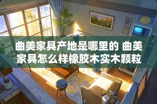 曲美家具产地是哪里的 曲美家具怎么样橡胶木实木颗粒板怎么样