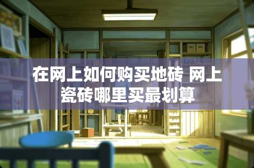在网上如何购买地砖 网上瓷砖哪里买最划算