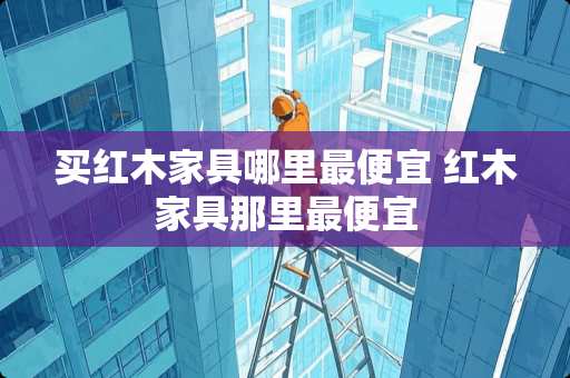 买红木家具哪里最便宜 红木家具那里最便宜