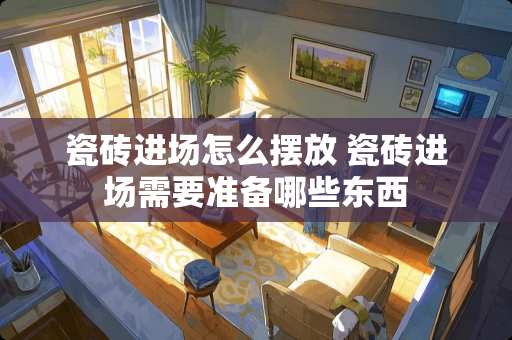 瓷砖进场怎么摆放 瓷砖进场需要准备哪些东西