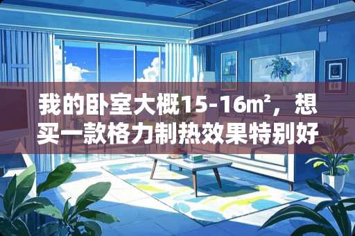 我的卧室大概15-16㎡，想买一款格力制热效果特别好的1.5匹的挂机，大家有没有什么见解 17平方米  格力空调几匹