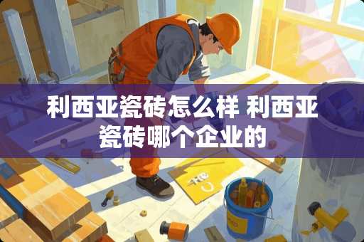 利西亚瓷砖怎么样 利西亚瓷砖哪个企业的