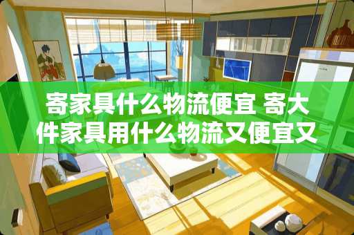 寄家具什么物流便宜 寄大件家具用什么物流又便宜又好