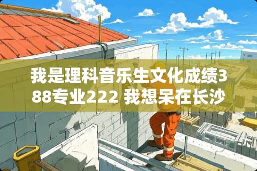 我是理科音乐生文化成绩388专业222 我想呆在长沙念书我应该报了个学校 我是理科音乐生文化成绩388专业222 我想呆在长沙念书我应该报了个学校