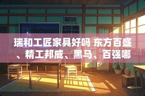 瑞和工匠家具好吗 东方百盛、精工邦威、黑马、百强哪个家具好