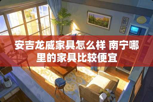 安吉龙威家具怎么样 南宁哪里的家具比较便宜
