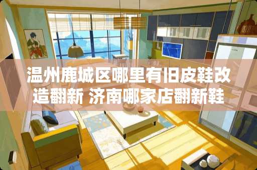 温州鹿城区哪里有旧皮鞋改造翻新 济南哪家店翻新鞋子比较专业