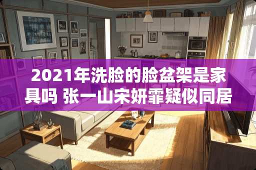 2021年洗脸的脸盆架是家具吗 张一山宋妍霏疑似**，是什么情况