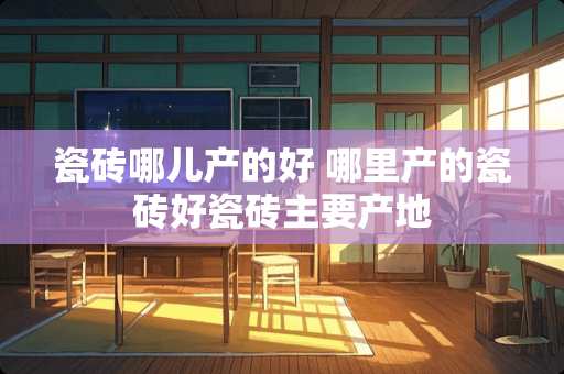 瓷砖哪儿产的好 哪里产的瓷砖好瓷砖主要产地