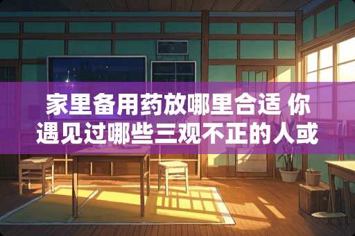 家里备用药放哪里合适 你遇见过哪些三观不正的人或事