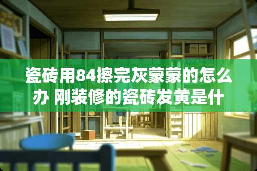 瓷砖用84擦完灰蒙蒙的怎么办 刚装修的瓷砖发黄是什么原因