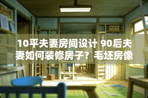 10平夫妻房间设计 90后夫妻如何装修房子？毛坯房像用水漆应该怎么刷