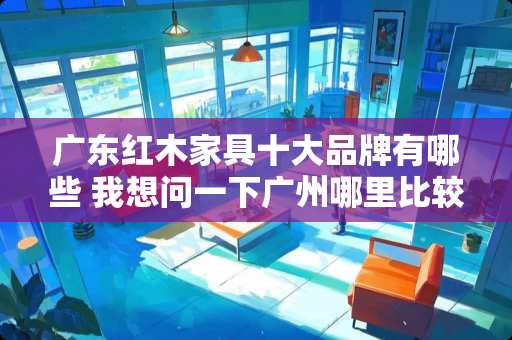 广东红木家具十大品牌有哪些 我想问一下广州哪里比较多红木家具厂呢？最好就比较出名的