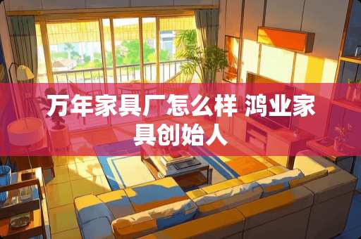 万年家具厂怎么样 鸿业家具创始人