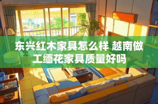 东兴红木家具怎么样 越南做工缅花家具质量好吗