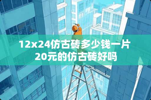 12x24仿古砖多少钱一片 20元的仿古砖好吗