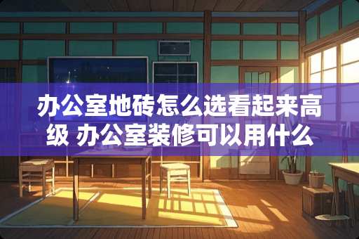 办公室地砖怎么选看起来高级 办公室装修可以用什么瓷砖