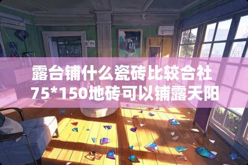 露台铺什么瓷砖比较合社 75*150地砖可以铺露天阳台吗